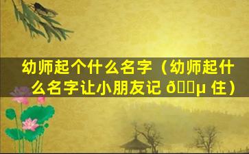 幼师起个什么名字（幼师起什么名字让小朋友记 🌵 住）